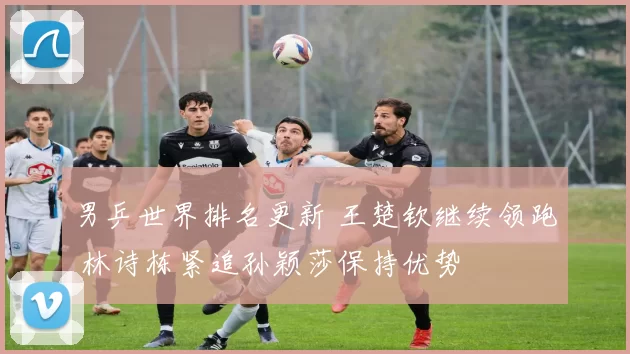 男乒世界排名更新 王楚钦继续领跑 林诗栋紧追孙颖莎保持优势