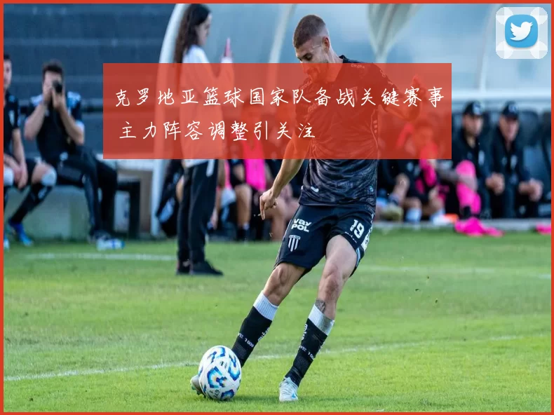 克罗地亚篮球国家队备战关键赛事 主力阵容调整引关注