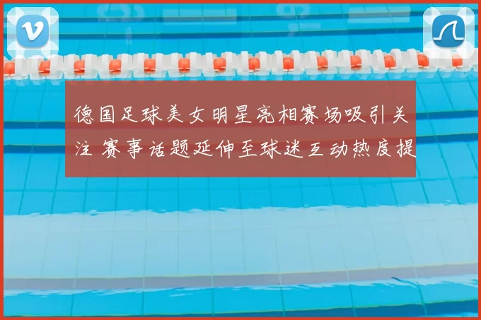 德国足球美女明星亮相赛场吸引关注 赛事话题延伸至球迷互动热度提升