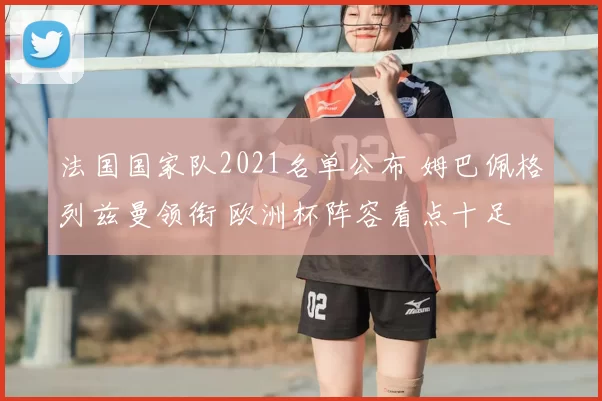 法国国家队2021名单公布 姆巴佩格列兹曼领衔 欧洲杯阵容看点十足