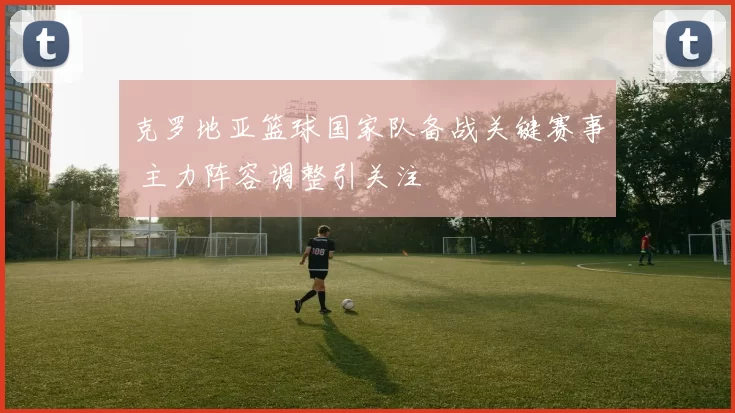 克罗地亚篮球国家队备战关键赛事 主力阵容调整引关注