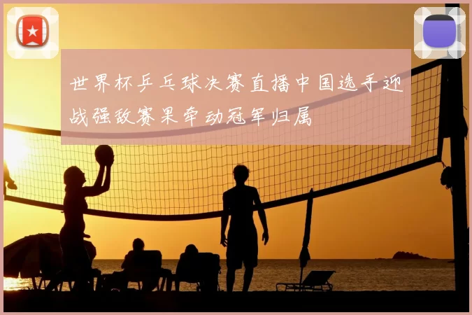 世界杯乒乓球决赛直播中国选手迎战强敌赛果牵动冠军归属