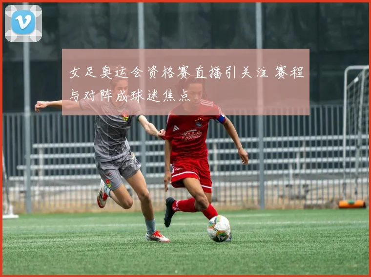 女足奥运会资格赛直播引关注 赛程与对阵成球迷焦点