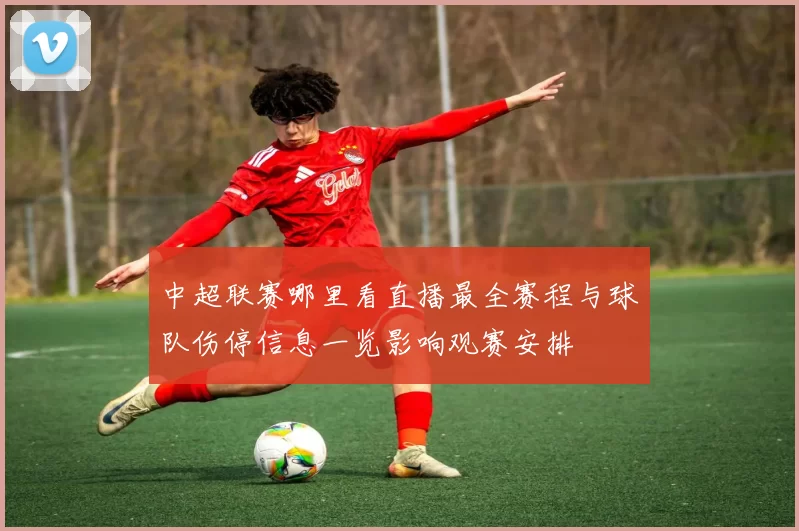 中超联赛哪里看直播最全赛程与球队伤停信息一览影响观赛安排