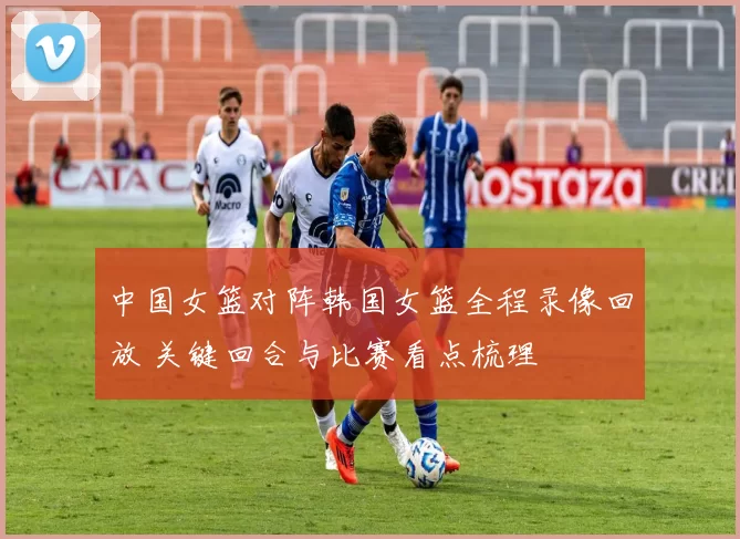 中国女篮对阵韩国女篮全程录像回放 关键回合与比赛看点梳理