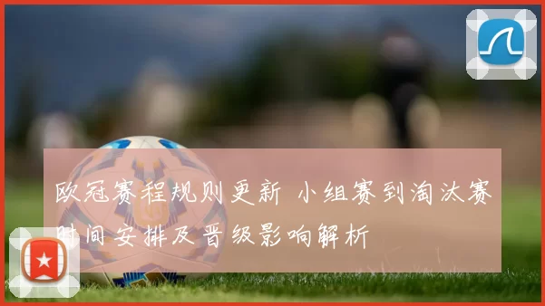 欧冠赛程规则更新 小组赛到淘汰赛时间安排及晋级影响解析