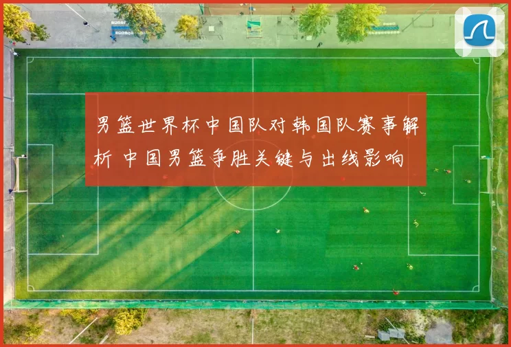 男篮世界杯中国队对韩国队赛事解析 中国男篮争胜关键与出线影响