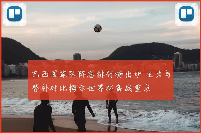 巴西国家队阵容排行榜出炉 主力与替补对比揭示世界杯备战重点