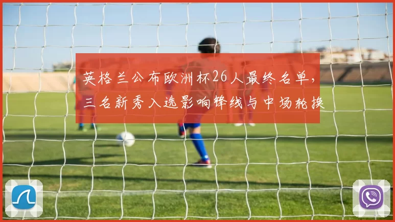英格兰公布欧洲杯26人最终名单，三名新秀入选影响锋线与中场轮换