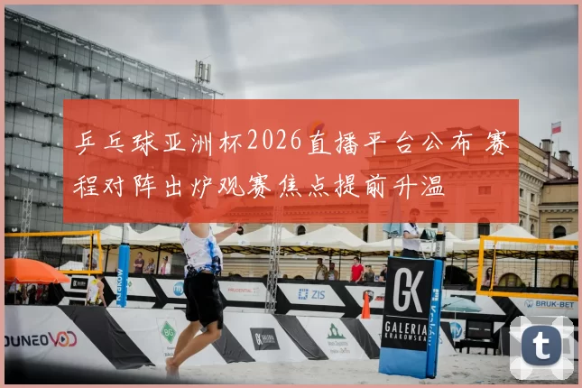 乒乓球亚洲杯2026直播平台公布 赛程对阵出炉观赛焦点提前升温