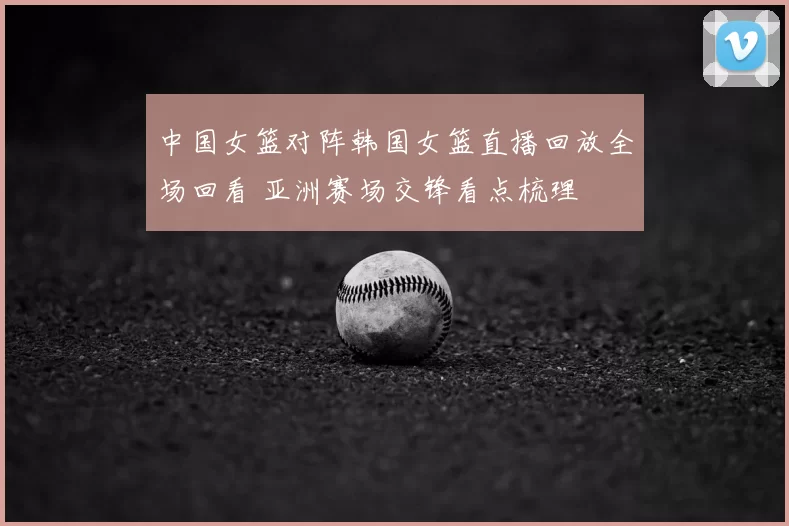 中国女篮对阵韩国女篮直播回放全场回看 亚洲赛场交锋看点梳理