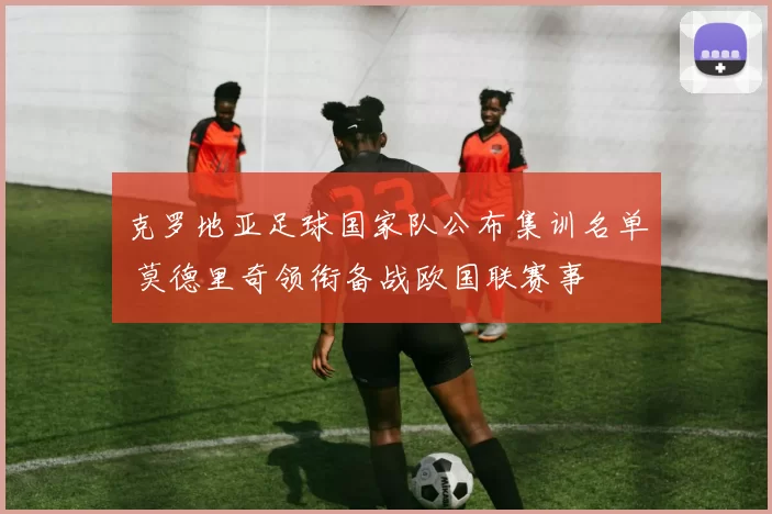 克罗地亚足球国家队公布集训名单 莫德里奇领衔备战欧国联赛事