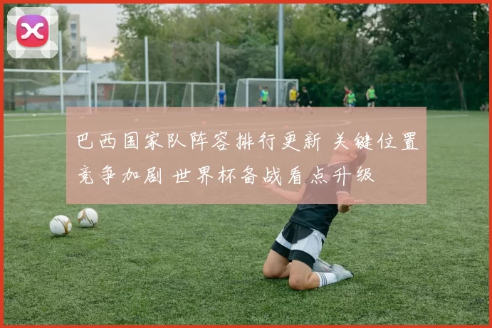 巴西国家队阵容排行更新 关键位置竞争加剧 世界杯备战看点升级