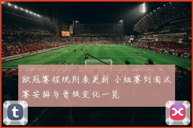 欧冠赛程规则表更新 小组赛到淘汰赛安排与晋级变化一览