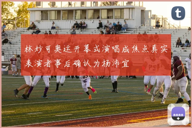 林妙可奥运开幕式演唱成焦点真实表演者事后确认为杨沛宜