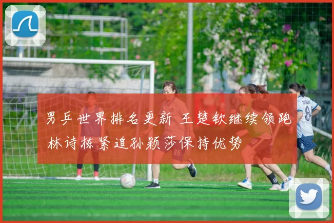 男乒世界排名更新 王楚钦继续领跑 林诗栋紧追孙颖莎保持优势