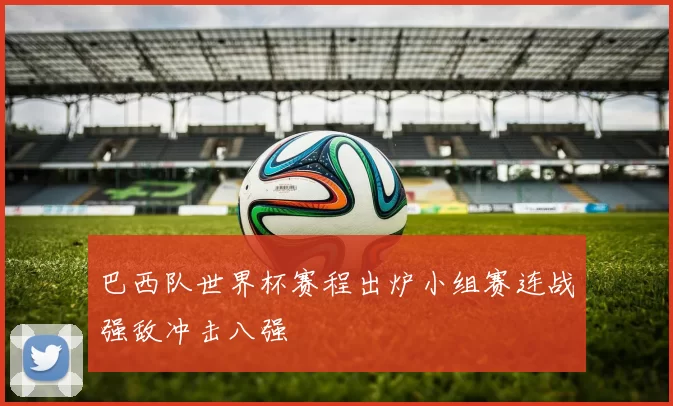 巴西队世界杯赛程出炉小组赛连战强敌冲击八强