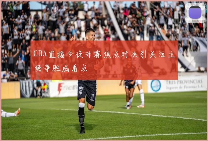 CBA直播今夜开赛焦点对决引关注主场争胜成看点