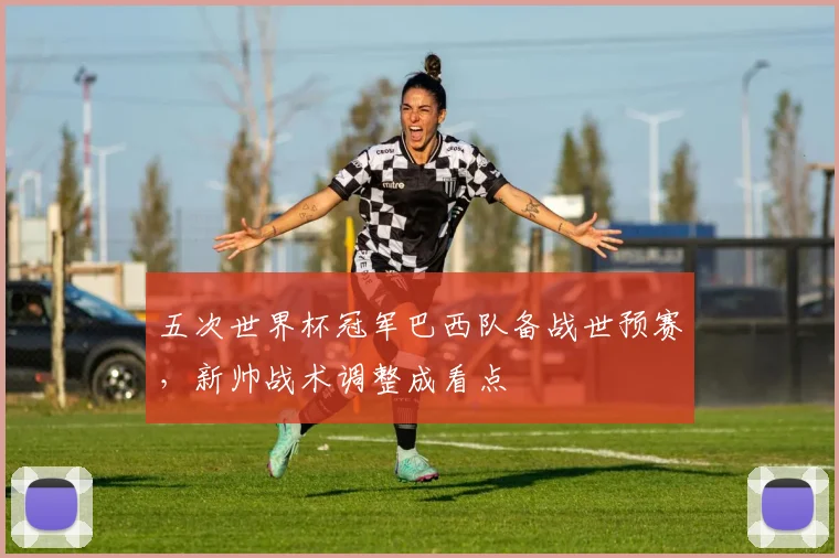 五次世界杯冠军巴西队备战世预赛，新帅战术调整成看点