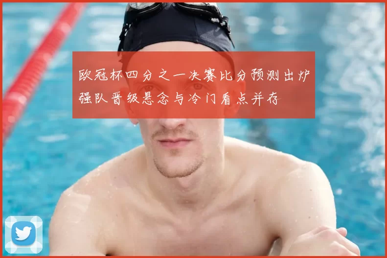欧冠杯四分之一决赛比分预测出炉强队晋级悬念与冷门看点并存