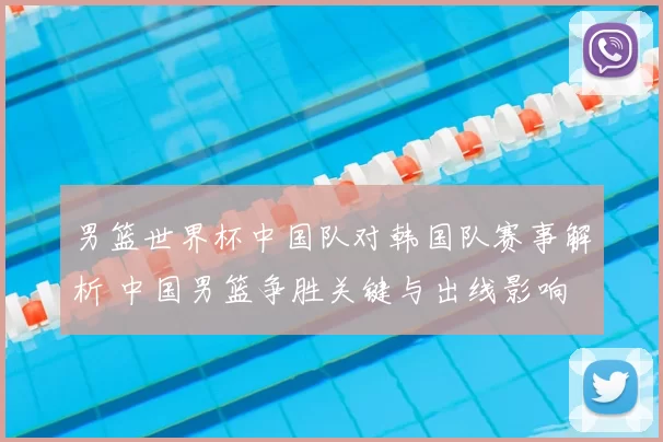 男篮世界杯中国队对韩国队赛事解析 中国男篮争胜关键与出线影响