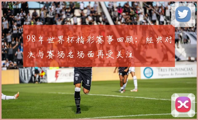 98年世界杯精彩赛事回顾：经典对决与赛场名场面再受关注