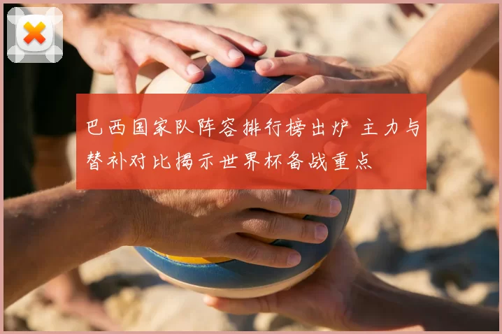 巴西国家队阵容排行榜出炉 主力与替补对比揭示世界杯备战重点