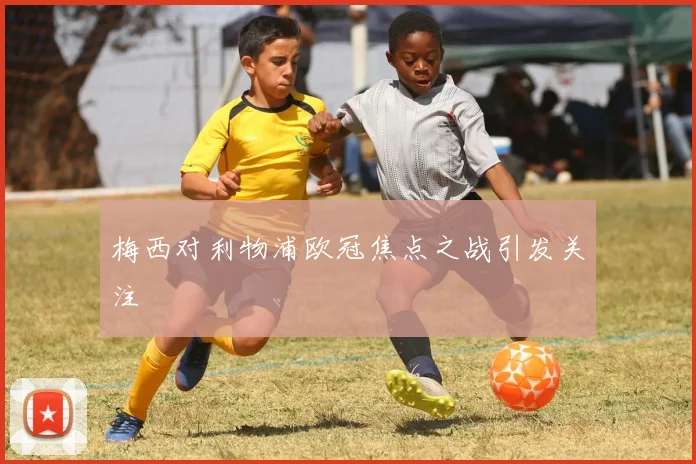 梅西对利物浦欧冠焦点之战引发关注