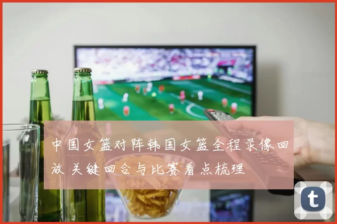 中国女篮对阵韩国女篮全程录像回放 关键回合与比赛看点梳理