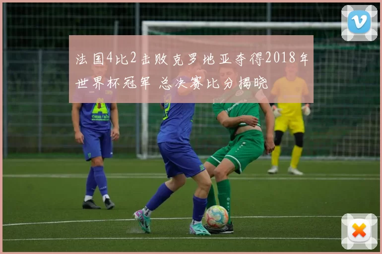 法国4比2击败克罗地亚夺得2018年世界杯冠军 总决赛比分揭晓