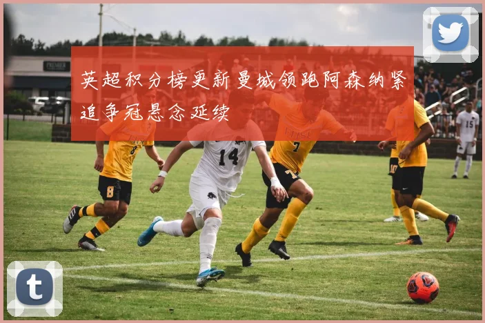 英超积分榜更新曼城领跑阿森纳紧追争冠悬念延续