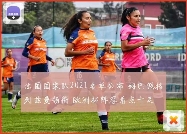 法国国家队2021名单公布 姆巴佩格列兹曼领衔 欧洲杯阵容看点十足
