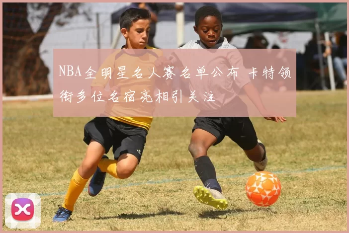 NBA全明星名人赛名单公布 卡特领衔多位名宿亮相引关注