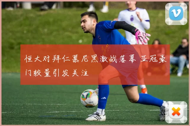 恒大对拜仁慕尼黑激战落幕 亚冠豪门较量引发关注