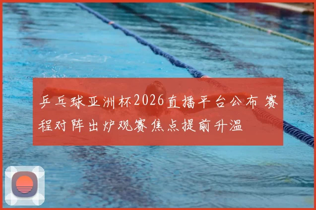 乒乓球亚洲杯2026直播平台公布 赛程对阵出炉观赛焦点提前升温