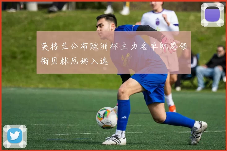 英格兰公布欧洲杯主力名单凯恩领衔贝林厄姆入选