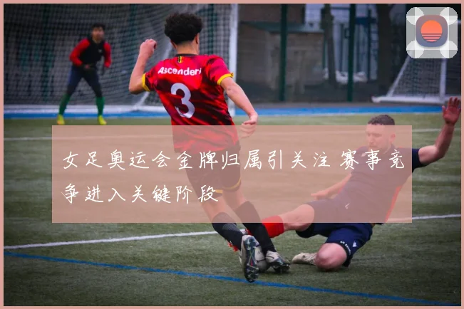 女足奥运会金牌归属引关注 赛事竞争进入关键阶段